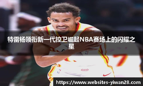 特雷杨领衔新一代控卫崛起NBA赛场上的闪耀之星