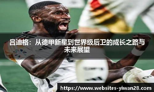吕迪格：从德甲新星到世界级后卫的成长之路与未来展望