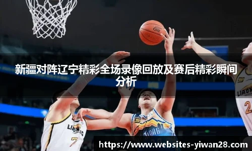 新疆对阵辽宁精彩全场录像回放及赛后精彩瞬间分析