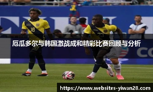 厄瓜多尔与韩国激战成和精彩比赛回顾与分析