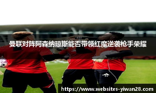 曼联对阵阿森纳琼斯能否带领红魔逆袭枪手荣耀