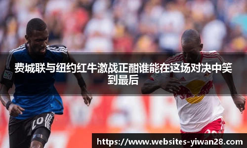 费城联与纽约红牛激战正酣谁能在这场对决中笑到最后