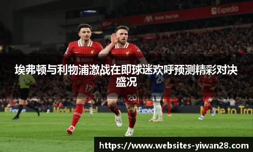 埃弗顿与利物浦激战在即球迷欢呼预测精彩对决盛况