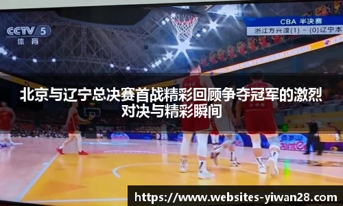 北京与辽宁总决赛首战精彩回顾争夺冠军的激烈对决与精彩瞬间