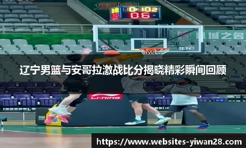 辽宁男篮与安哥拉激战比分揭晓精彩瞬间回顾
